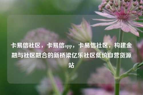 卡易信社区	，卡易信app，卡易信社区，构建金融与社区融合的新桥梁亿乐社区低价自营货源站  第1张